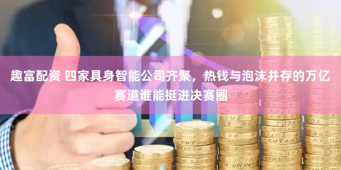 趣富配资 四家具身智能公司齐聚，热钱与泡沫并存的万亿赛道谁能挺进决赛圈