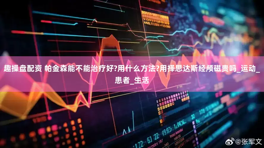 趣操盘配资 帕金森能不能治疗好?用什么方法?用择思达斯经颅磁贵吗_运动_患者_生活
