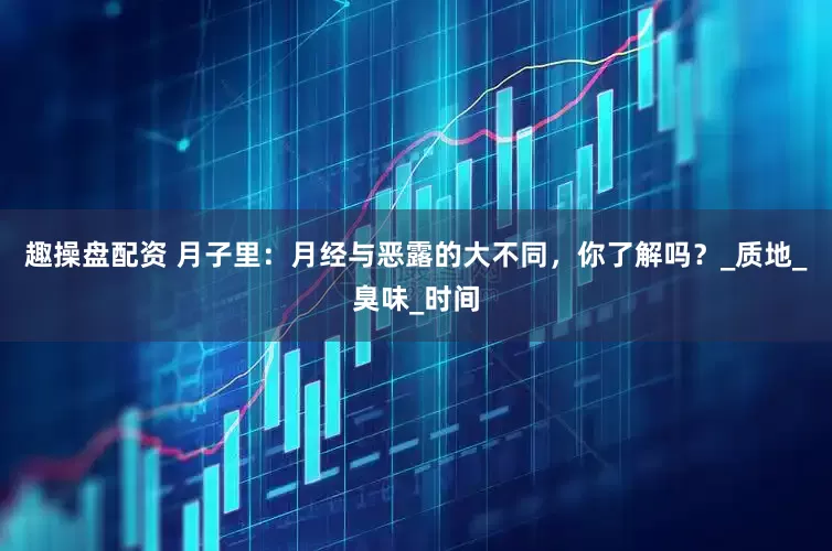 趣操盘配资 月子里：月经与恶露的大不同，你了解吗？_质地_臭味_时间