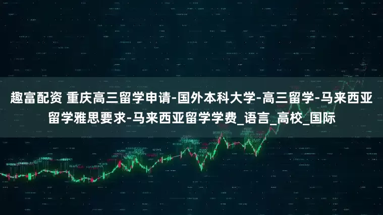 趣富配资 重庆高三留学申请-国外本科大学-高三留学-马来西亚留学雅思要求-马来西亚留学学费_语言_高校_国际
