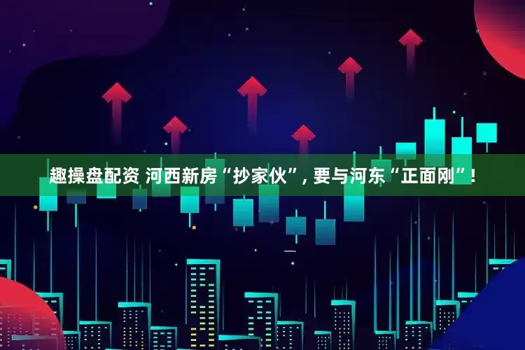 趣操盘配资 河西新房“抄家伙”, 要与河东“正面刚”!