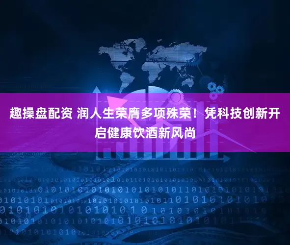 趣操盘配资 润人生荣膺多项殊荣！凭科技创新开启健康饮酒新风尚