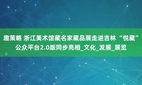 趣策略 浙江美术馆藏名家藏品展走进吉林 “悦藏”公众平台2.0版同步亮相_文化_发展_展览