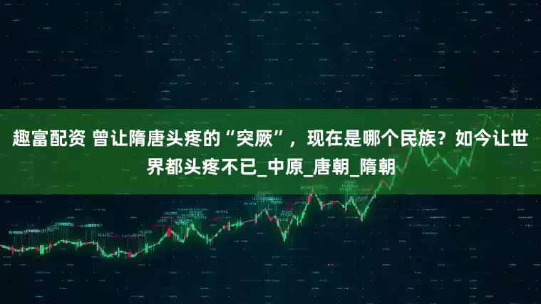 趣富配资 曾让隋唐头疼的“突厥”，现在是哪个民族？如今让世界都头疼不已_中原_唐朝_隋朝