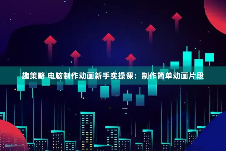 趣策略 电脑制作动画新手实操课：制作简单动画片段