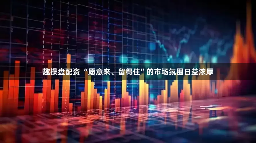 趣操盘配资 “愿意来、留得住”的市场氛围日益浓厚