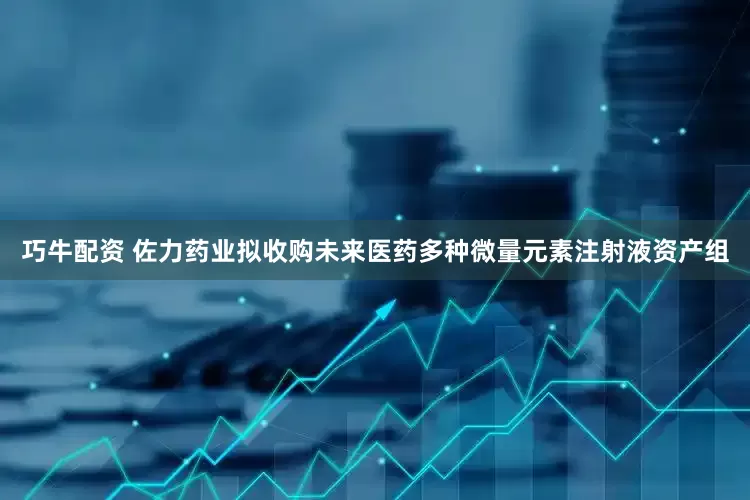 巧牛配资 佐力药业拟收购未来医药多种微量元素注射液资产组