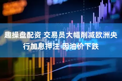 趣操盘配资 交易员大幅削减欧洲央行加息押注 因油价下跌